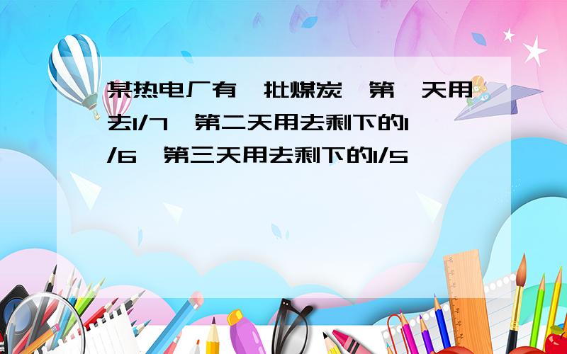 某热电厂有一批煤炭,第一天用去1/7,第二天用去剩下的1/6,第三天用去剩下的1/5