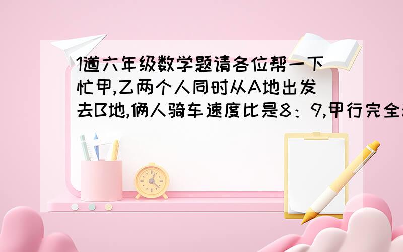 1道六年级数学题请各位帮一下忙甲,乙两个人同时从A地出发去B地,俩人骑车速度比是8：9,甲行完全程比乙多用 12分之5 小时,甲行完全程用多少小时?