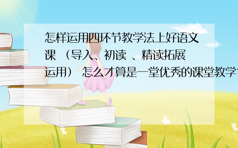 怎样运用四环节教学法上好语文课 （导入、初读 、精读拓展运用） 怎么才算是一堂优秀的课堂教学？