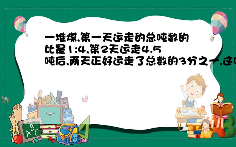 一堆煤,第一天运走的总吨数的比是1:4,第2天运走4.5吨后,两天正好运走了总数的3分之一,这吨煤是多少如为什么