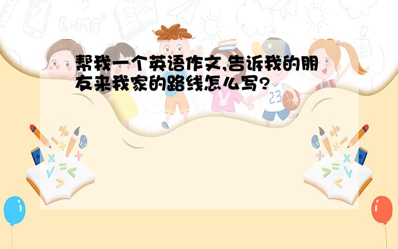 帮我一个英语作文,告诉我的朋友来我家的路线怎么写?