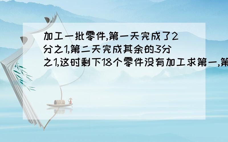 加工一批零件,第一天完成了2分之1,第二天完成其余的3分之1,这时剩下18个零件没有加工求第一,第二天各加工了多少零件?急算式