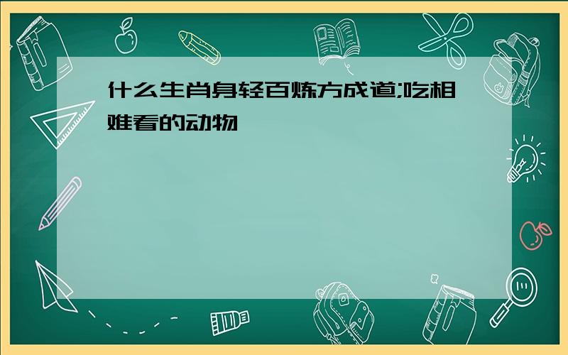 什么生肖身轻百炼方成道;吃相难看的动物