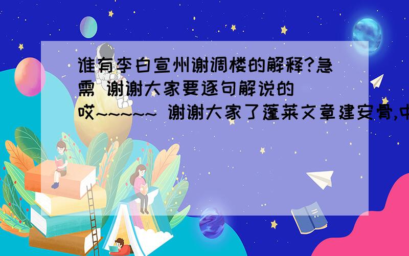 谁有李白宣州谢调楼的解释?急需 谢谢大家要逐句解说的  哎~~~~~ 谢谢大家了蓬莱文章建安骨,中间小谢又清发.怎么解释呀