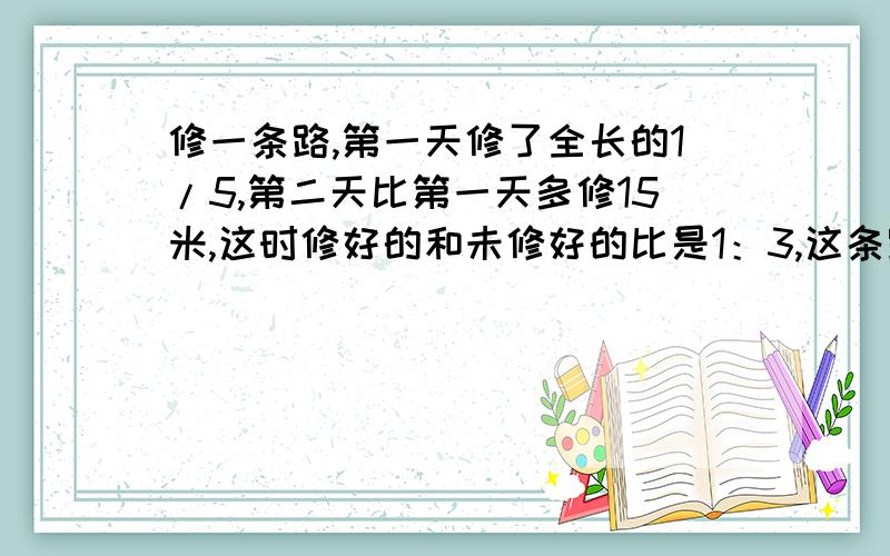 修一条路,第一天修了全长的1/5,第二天比第一天多修15米,这时修好的和未修好的比是1：3,这条路由多长