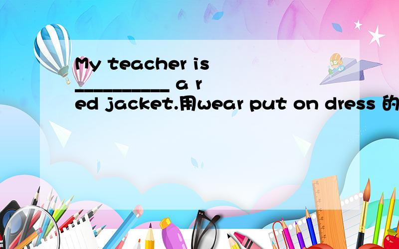 My teacher is __________ a red jacket.用wear put on dress 的适当形式填空用wear put on dress 的适当形式填空 My little brother can't _______himself.Please ________ your raincoat.It is raining outside.Kate often ________ a beautiful skir