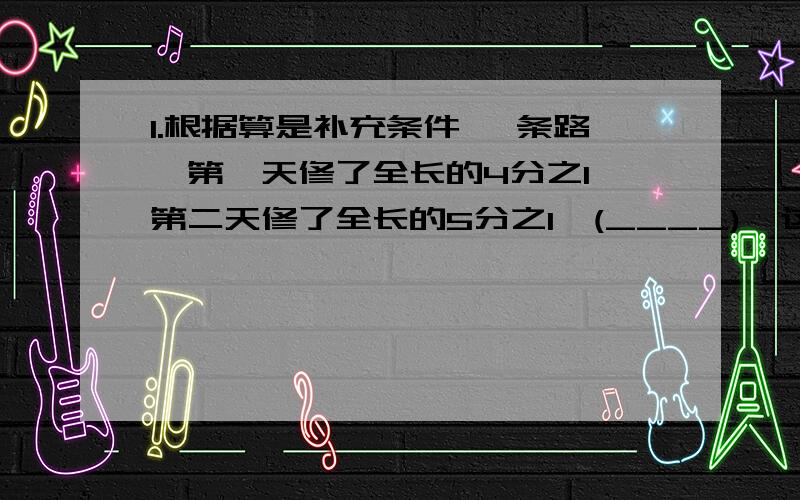 1.根据算是补充条件 一条路,第一天修了全长的4分之1,第二天修了全长的5分之1,(____),这条路全长多少米?