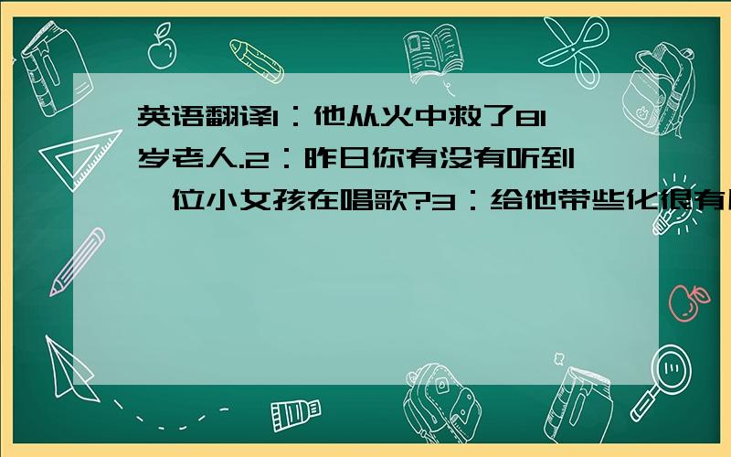 英语翻译1：他从火中救了81岁老人.2：昨日你有没有听到一位小女孩在唱歌?3：给他带些化很有用 .4：他害怕独自在家.5：Daniel总是先想到别人.6：张华把毛毯淋湿冲进了厨房.7：你想推荐谁来