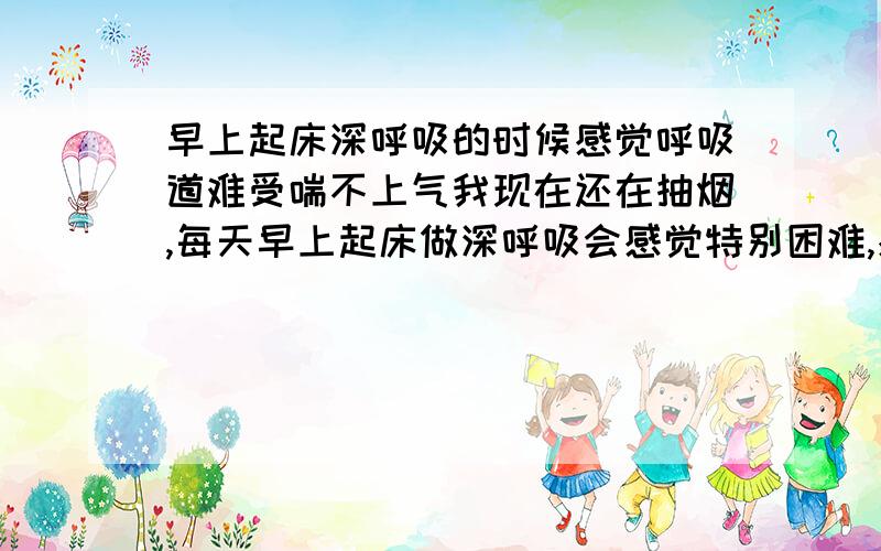 早上起床深呼吸的时候感觉呼吸道难受喘不上气我现在还在抽烟,每天早上起床做深呼吸会感觉特别困难,感觉深呼吸做不到底,用力深呼吸的时候感觉特别难受,会感觉到好像一点空气都没有吸