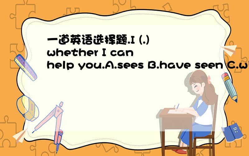 一道英语选择题.I (.) whether I can help you.A.sees B.have seen C.will see D.saw务必说明理由.