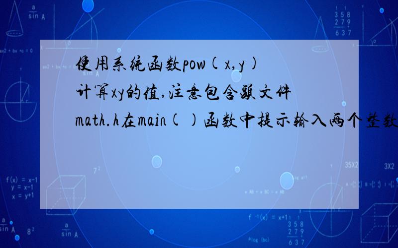 使用系统函数pow(x,y)计算xy的值,注意包含头文件math.h在main()函数中提示输入两个整数x,y,使用cin语句得到x,y的值,调用pow(x,y)函数计算x的y次幂的结果,在显示出来.