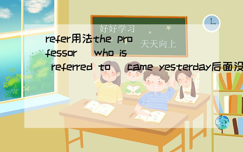 refer用法the professor (who is referred to) came yesterday后面没宾语时就用refer,不要to啊,为什么这里有TO?句子中有宾语吗？是哪个？主语呢？