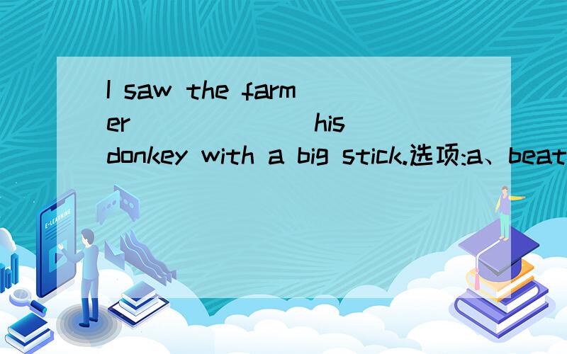 I saw the farmer ______ his donkey with a big stick.选项:a、beaten b、being beaten c、to beat d、