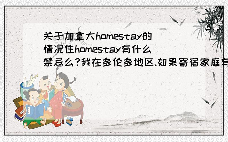 关于加拿大homestay的情况住homestay有什么禁忌么?我在多伦多地区.如果寄宿家庭有狗,我可以没事的时候抱抱么?能不能有我自己的卫生间啊?卫生间里的牙膏、香皂什么的,是不是我都要自备的呢