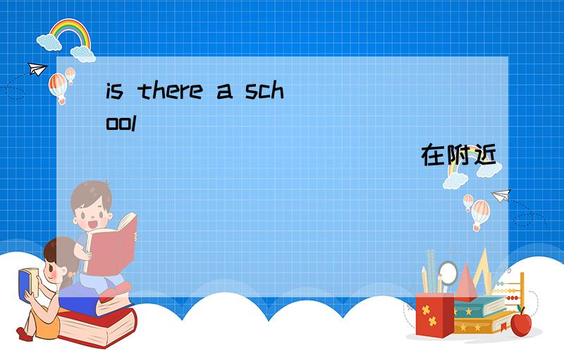 is there a school ______ ______ _______ (在附近）