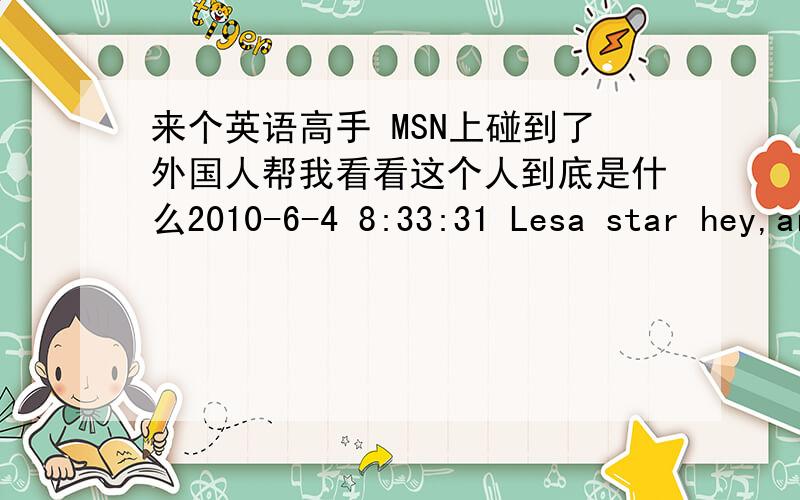 来个英语高手 MSN上碰到了外国人帮我看看这个人到底是什么2010-6-4 8:33:31 Lesa star hey,are you around?2010-6-4 8:39:12 star Lesa 2010-6-4 8:39:23 Lesa star Yay someone to talk to :-) how are I found your name in the msn online