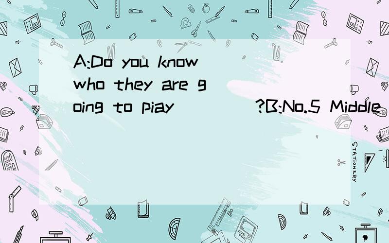 A:Do you know who they are going to piay ____?B:No.5 Middle School.A:Really?It isn't easy to__the…因为上面输入不了了,所以在这里补充.（注意：我还没写上句号!）match.They are a strong team.