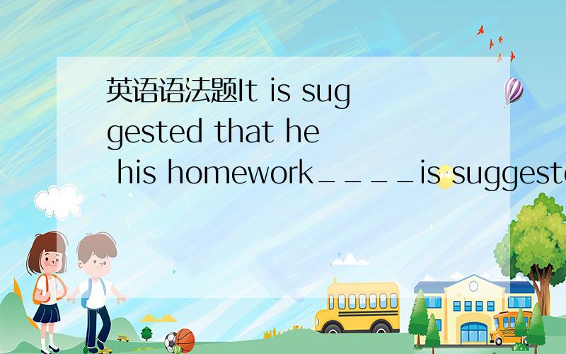 英语语法题It is suggested that he his homework____is suggested that he ____his homework.A.It; finished B.It; finish C.That; finish D.That; finished我知道第一个空填It,所以选AB中的一个.但是后面finish不知道用那种形式?请