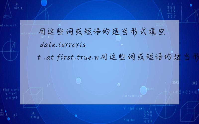 用这些词或短语的适当形式填空 date.terrorist .at first.true.w用这些词或短语的适当形式填空 date. terrorist . at first. true.walk by