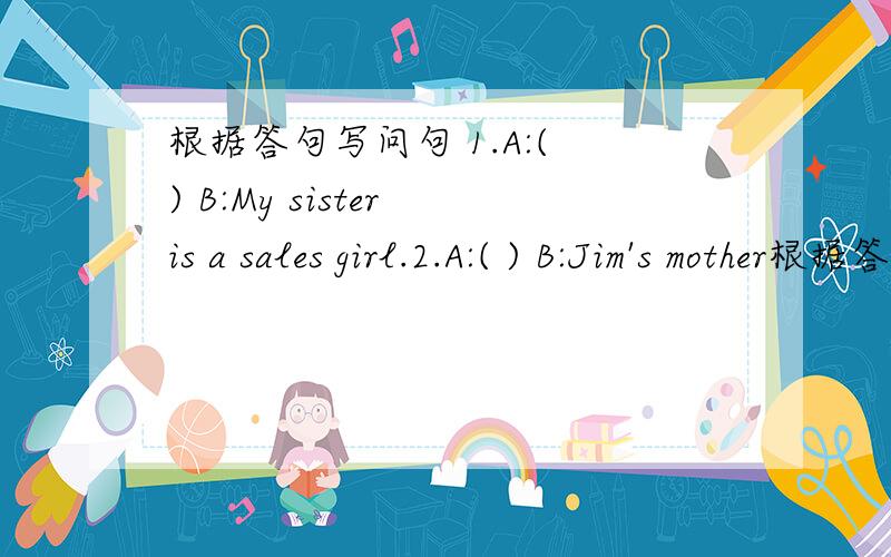 根据答句写问句 1.A:( ) B:My sister is a sales girl.2.A:( ) B:Jim's mother根据答句写问句1.A:( )B:My sister is a sales girl.2.A:( )B:Jim's mother works at a hospital.