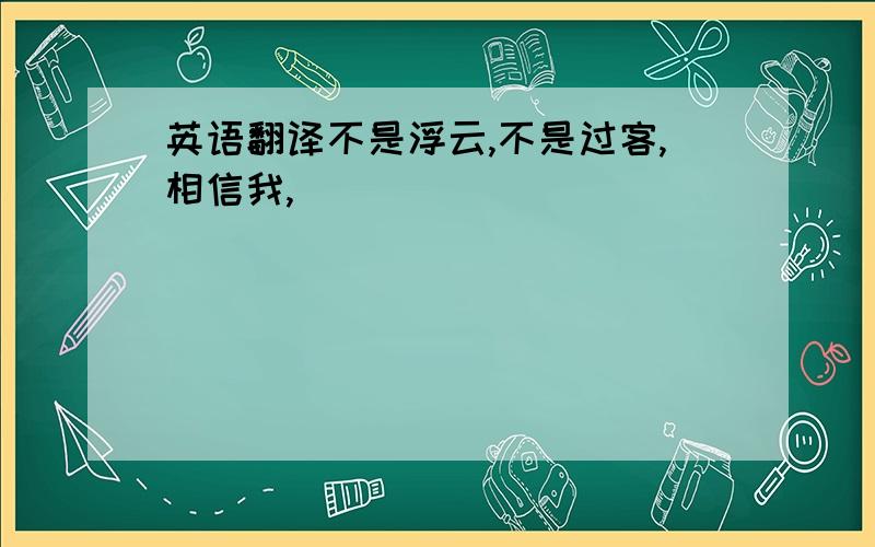 英语翻译不是浮云,不是过客,相信我,