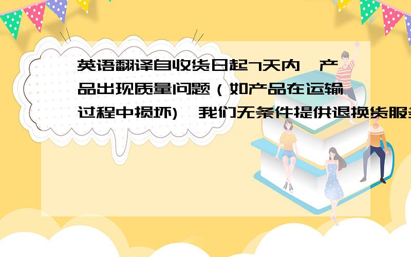 英语翻译自收货日起7天内,产品出现质量问题（如产品在运输过程中损坏),我们无条件提供退换货服务,运费由我们承担,自收货日起7天内,产品无质量问题但是您想退货的情况下（如您不喜欢