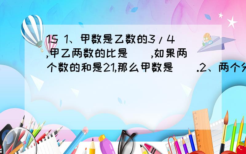 15 1、甲数是乙数的3/4,甲乙两数的比是（）,如果两个数的和是21,那么甲数是（）.2、两个分母相同的最简分数的和是9/10,它们的分子的比是7：11.这两个分数是（）和（）3、等腰三角形中3个角