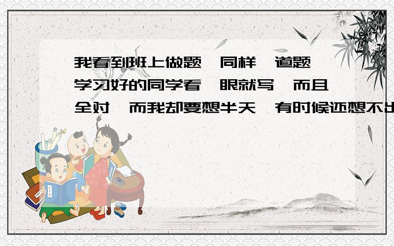 我看到班上做题,同样一道题,学习好的同学看一眼就写,而且全对,而我却要想半天,有时候还想不出来.那些定义和几何题的判定我又不是不懂,这到底是怎么回事啊?