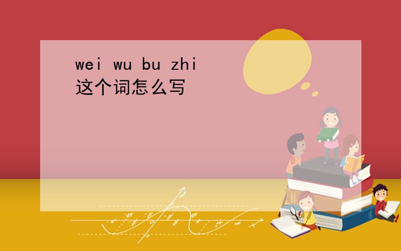 wei wu bu zhi 这个词怎么写