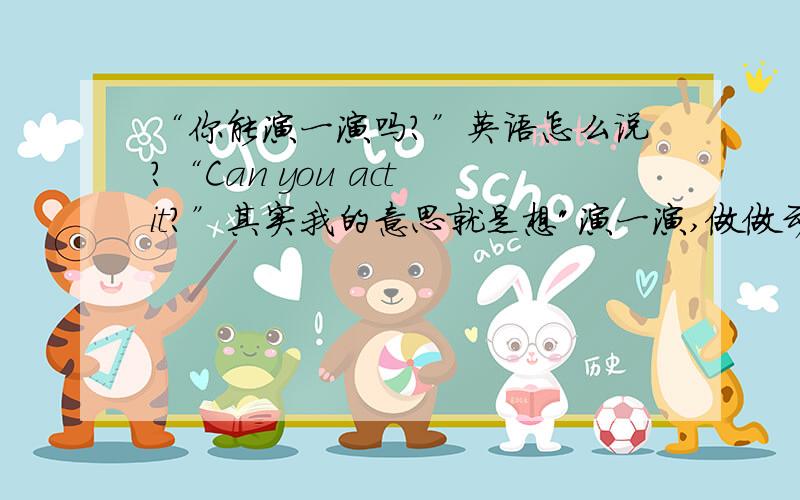 “你能演一演吗?”英语怎么说?“Can you act it?”其实我的意思就是想