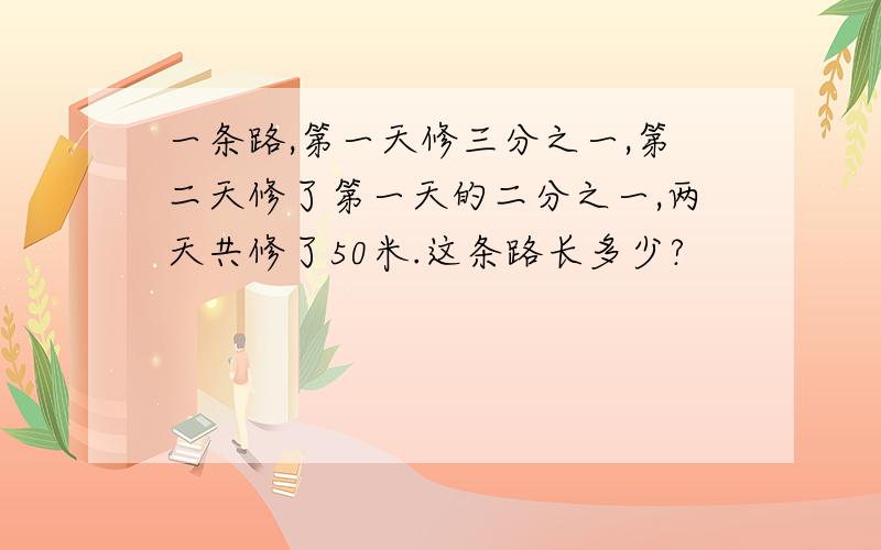 一条路,第一天修三分之一,第二天修了第一天的二分之一,两天共修了50米.这条路长多少?