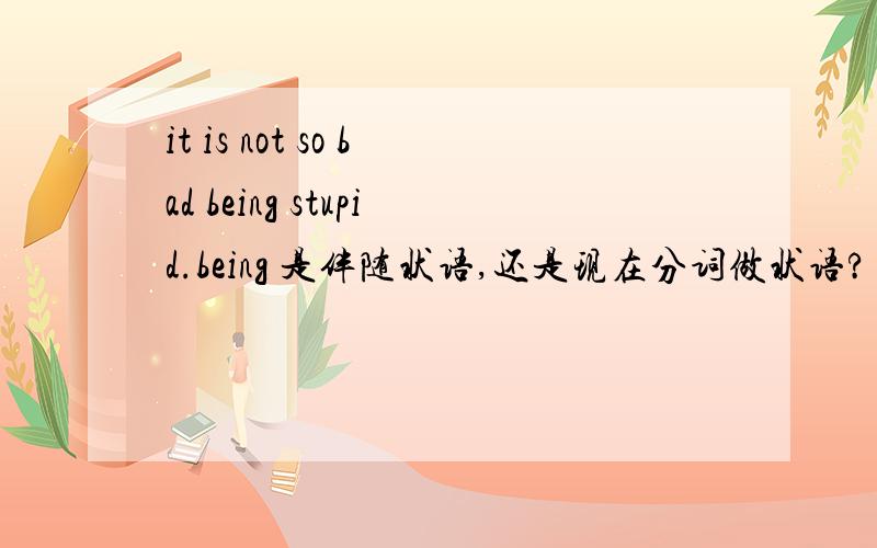 it is not so bad being stupid.being 是伴随状语,还是现在分词做状语?