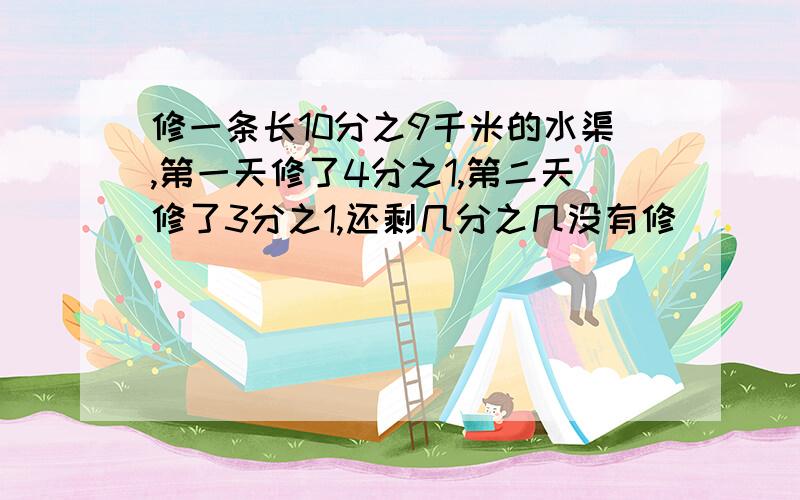 修一条长10分之9千米的水渠,第一天修了4分之1,第二天修了3分之1,还剩几分之几没有修