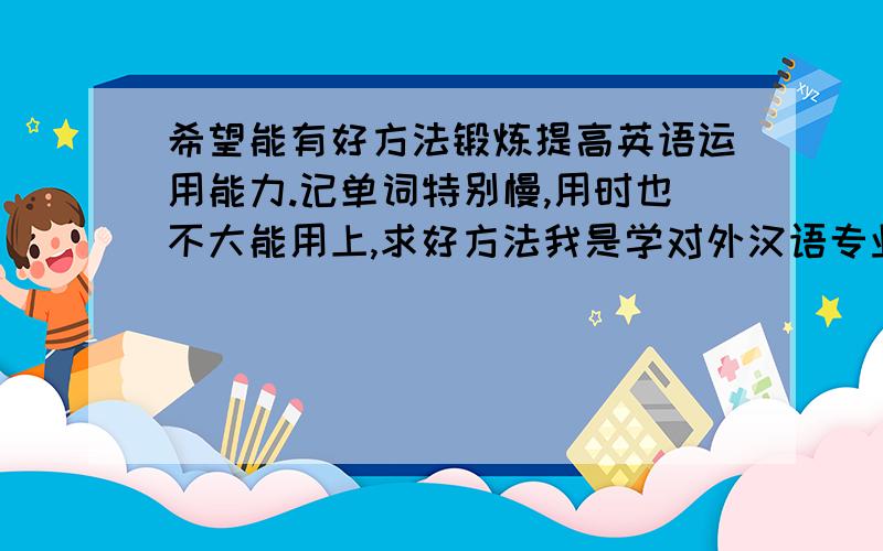 希望能有好方法锻炼提高英语运用能力.记单词特别慢,用时也不大能用上,求好方法我是学对外汉语专业的,但是用英语很吃力,就是记单词很慢,而且很多单词记住了也不大用上.我觉得英语也是