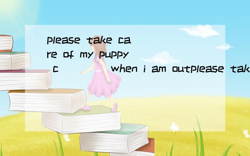 please take care of my puppy c____ when i am outplease take care of my puppy c____ when i am out.