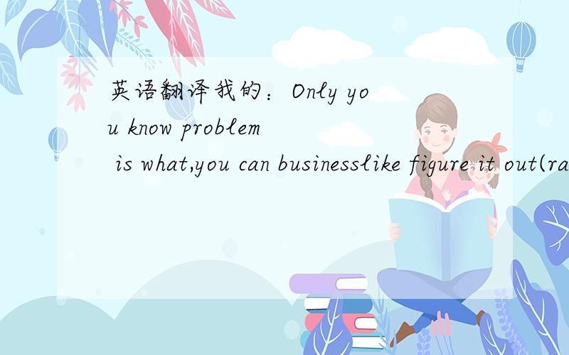 英语翻译我的：Only you know problem is what,you can businesslike figure it out(ravel out).最好通过我的翻译指出我平时翻译时应该注意那些问题.