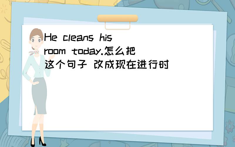 He cleans his room today.怎么把这个句子 改成现在进行时