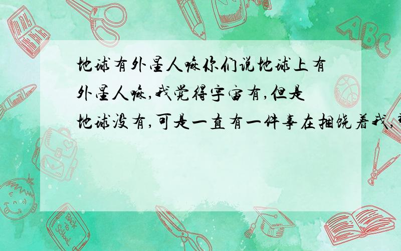 地球有外星人嘛你们说地球上有外星人嘛,我觉得宇宙有,但是地球没有,可是一直有一件事在捆饶着我,那是发生在10年前的一天晚上大概7点多左右 我不知道为什么我记的会这么清楚 10年了 还