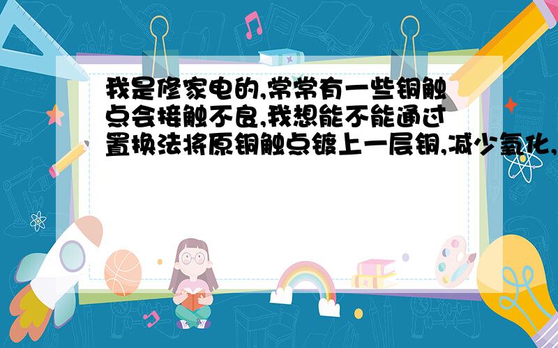 我是修家电的,常常有一些铜触点会接触不良,我想能不能通过置换法将原铜触点镀上一层铜,减少氧化,使其接触良好.但是不知道可行不可行,也不知道用哪种银溶液效费比最高,溶液非要用蒸馏