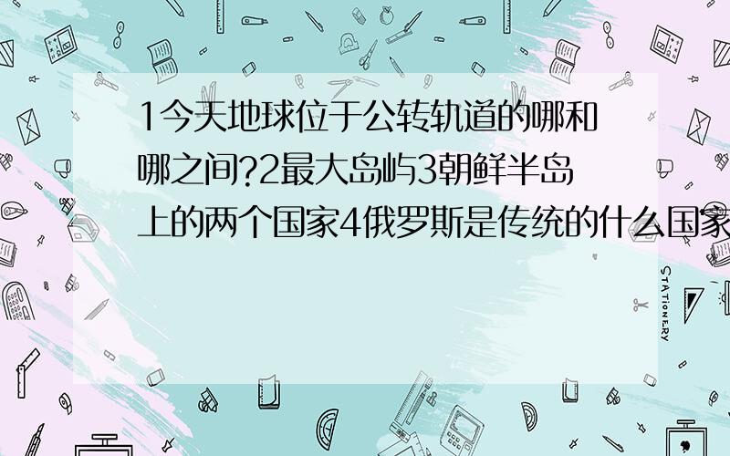 1今天地球位于公转轨道的哪和哪之间?2最大岛屿3朝鲜半岛上的两个国家4俄罗斯是传统的什么国家?（ 上边不够了）5亚洲唯一的一个发达国家?6俄罗斯的亚洲部分有远东最大的海港?7澳大利亚7