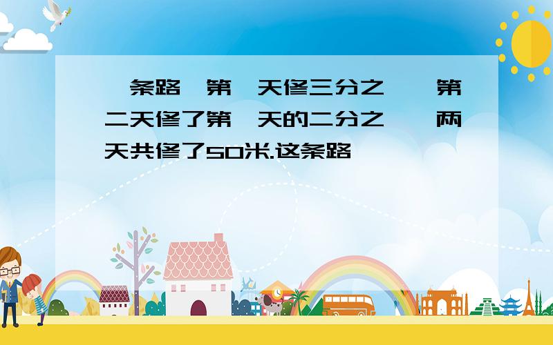 一条路,第一天修三分之一,第二天修了第一天的二分之一,两天共修了50米.这条路