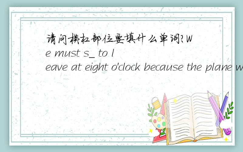 请问横杠部位要填什么单词?We must s_ to leave at eight o'clock because the plane will fly at 8：30