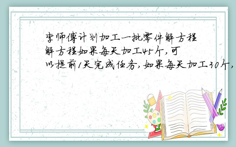 李师傅计划加工一批零件解方程解方程如果每天加工45个,可以提前1天完成任务,如果每天加工30个,则比计划多做3天才能完成,李师傅计划用多少天加工完成这批零件?