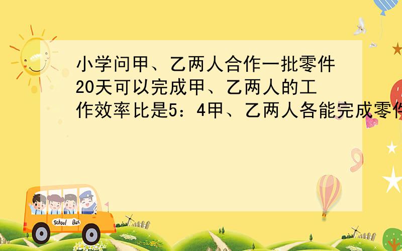 小学问甲、乙两人合作一批零件20天可以完成甲、乙两人的工作效率比是5：4甲、乙两人各能完成零件的几分之