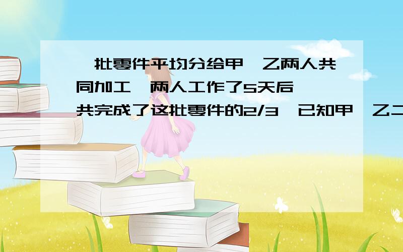 一批零件平均分给甲,乙两人共同加工,两人工作了5天后,一共完成了这批零件的2/3,已知甲,乙二人的工作效率之比5∶3,如果剩下的由乙独自完成,则乙还要几天才能完成加工的任务