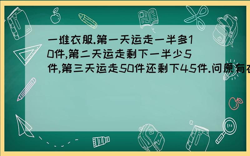 一堆衣服.第一天运走一半多10件,第二天运走剩下一半少5件,第三天运走50件还剩下45件.问原有衣服多少件?