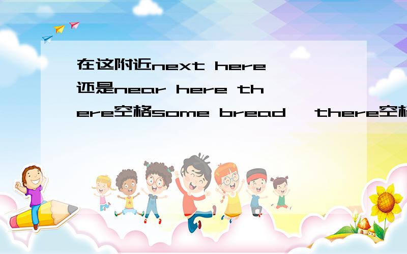 在这附近next here 还是near here there空格some bread ,there空格two slices of bread 空格be动词懂的人再一些 SOME一个空格