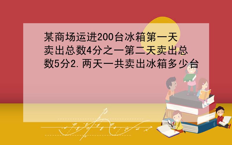 某商场运进200台冰箱第一天卖出总数4分之一第二天卖出总数5分2.两天一共卖出冰箱多少台