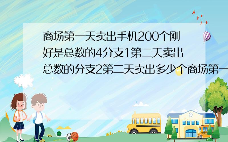 商场第一天卖出手机200个刚好是总数的4分支1第二天卖出总数的分支2第二天卖出多少个商场第一天卖出手机200个刚好是总数的4分支1第二天卖出总数的5分支2第二天卖出多少个