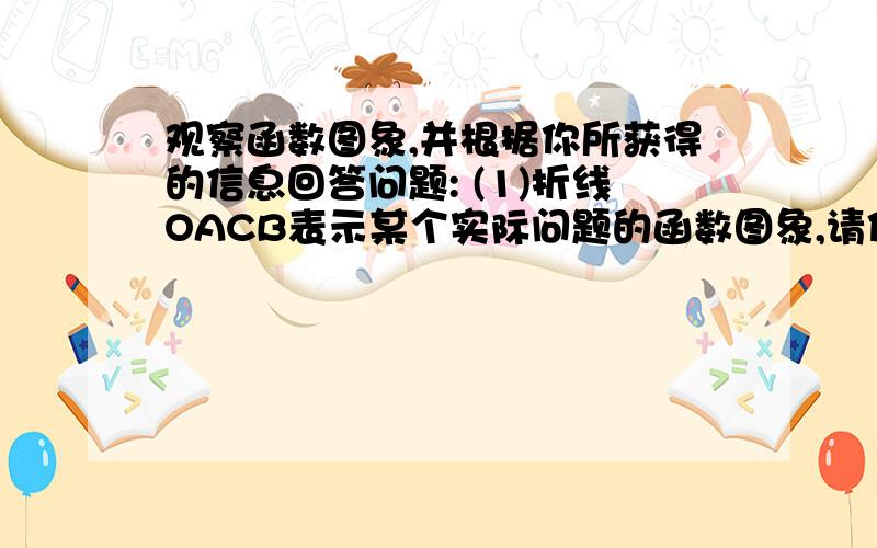 观察函数图象,并根据你所获得的信息回答问题: (1)折线OACB表示某个实际问题的函数图象,请你联系生活实际观察函数图象,并根据你所获得的信息回答问题：（1）折线OACB表示某个实际问题的